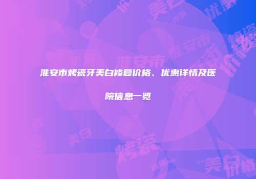 淮安市烤瓷牙美白修复价格、优惠详情及医院信息一览