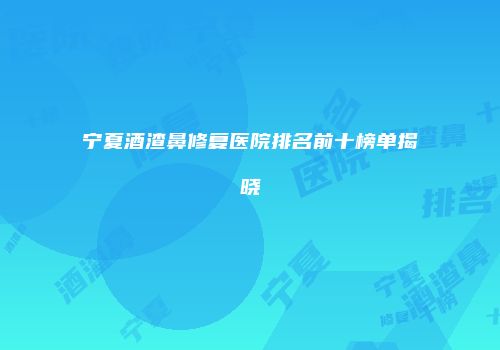 宁夏酒渣鼻修复医院排名前十榜单揭晓