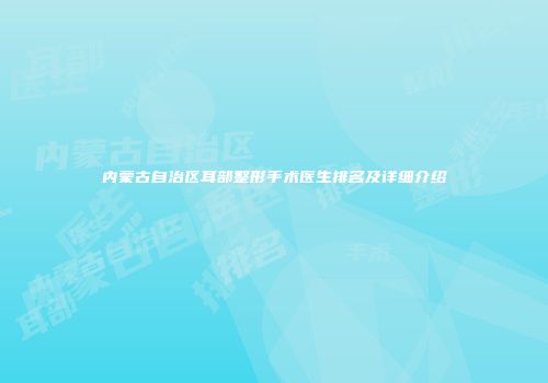 内蒙古自治区耳部整形手术医生排名及详细介绍