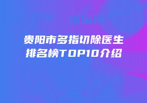 贵阳市多指切除医生排名榜TOP10介绍