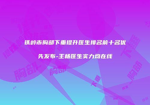铁岭市胸部下垂提升医生排名前十名优先发布-王杨医生实力均在线