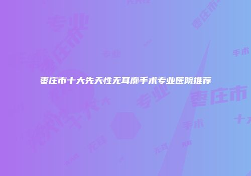 枣庄市十大先天性无耳廓手术专业医院推荐