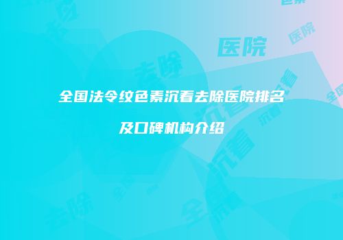 全国法令纹色素沉着去除医院排名及口碑机构介绍