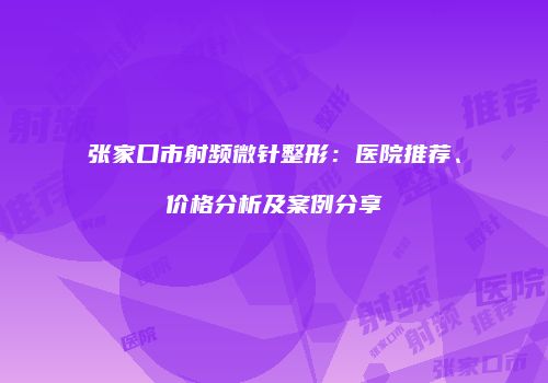张家口市射频微针整形：医院推荐、价格分析及案例分享