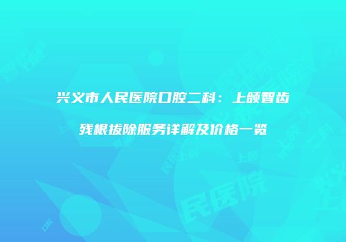 兴义市人民医院口腔二科：上颌智齿残根拔除服务详解及价格一览