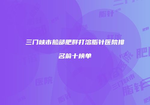 三门峡市脸部肥胖打溶脂针医院排名前十榜单