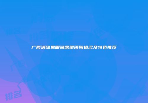 广西消除黑眼袋眼圈医院排名及特色推荐