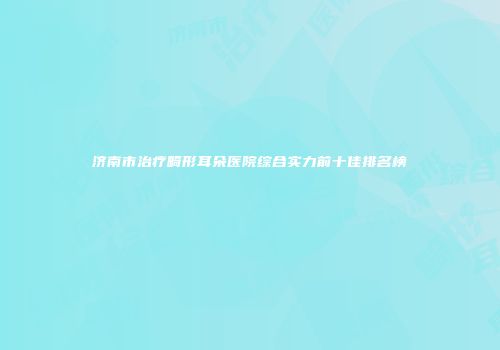 济南市治疗畸形耳朵医院综合实力前十佳排名榜