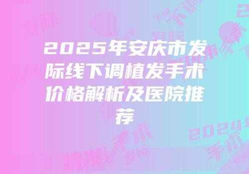 2025年安庆市发际线下调植发手术价格解析及医院推荐