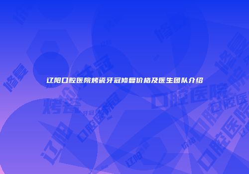 辽阳口腔医院烤瓷牙冠修复价格及医生团队介绍