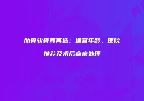 肋骨软骨耳再造：适宜年龄、医院推荐及术后疤痕处理