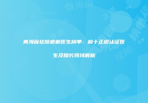 青海省祛除疤痕医生榜单：前十正规认证医生及擅长领域解析