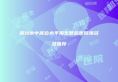 烟台市中高位水平阻生智齿医院排名及推荐