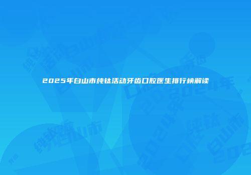 2025年白山市纯钛活动牙齿口腔医生排行榜解读