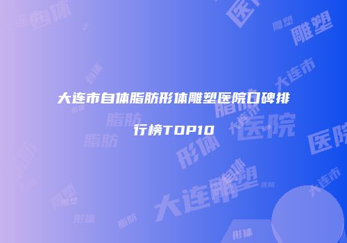 大连市自体脂肪形体雕塑医院口碑排行榜TOP10