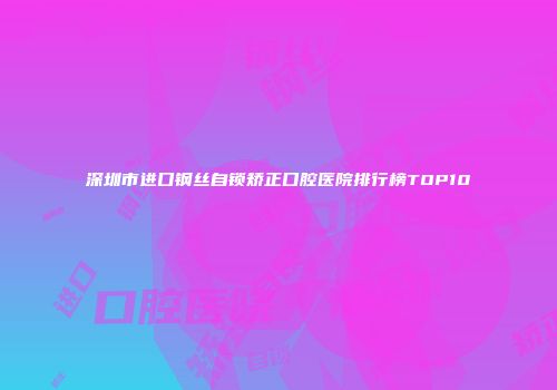 深圳市进口钢丝自锁矫正口腔医院排行榜TOP10