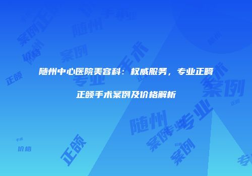 随州中心医院美容科：权威服务，专业正畸正颌手术案例及价格解析