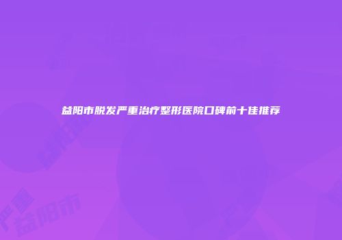 益阳市脱发严重治疗整形医院口碑前十佳推荐