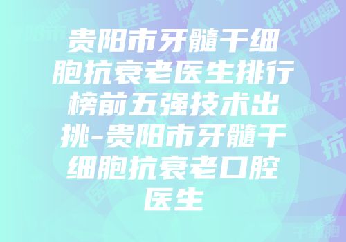 贵阳市牙髓干细胞抗衰老医生排行榜前五强技术出挑-贵阳市牙髓干细胞抗衰老口腔医生