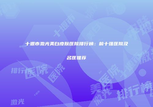 十堰市激光美白皮肤医院排行榜：前十强医院及名医推荐