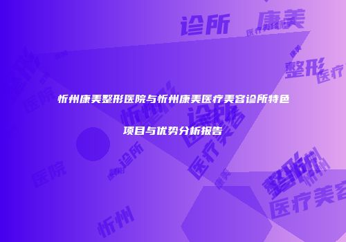 忻州康美整形医院与忻州康美医疗美容诊所特色项目与优势分析报告