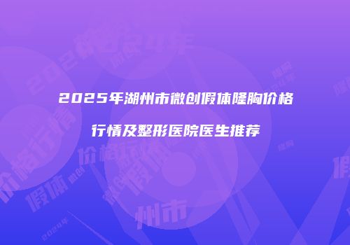 2025年湖州市微创假体隆胸价格行情及整形医院医生推荐