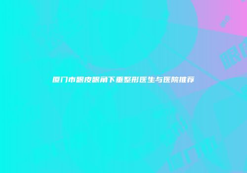 厦门市眼皮眼角下垂整形医生与医院推荐
