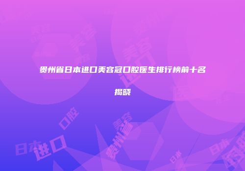 贵州省日本进口美容冠口腔医生排行榜前十名揭晓