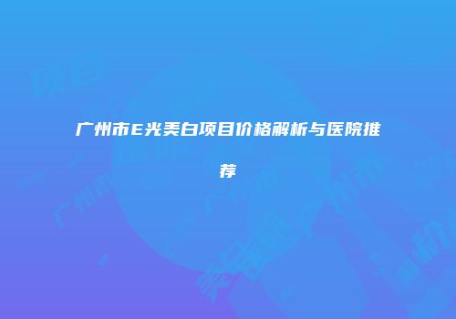 广州市E光美白项目价格解析与医院推荐