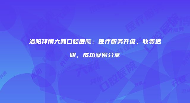 洛阳拜博六和口腔医院：医疗服务升级，收费透明，成功案例分享