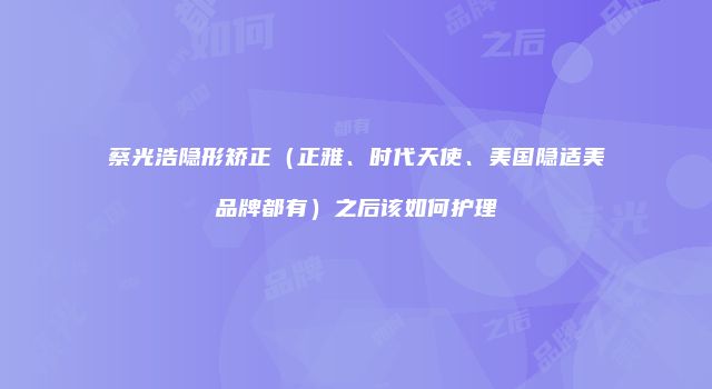 蔡光浩隐形矫正（正雅、时代天使、美国隐适美品牌都有）之后该如何护理