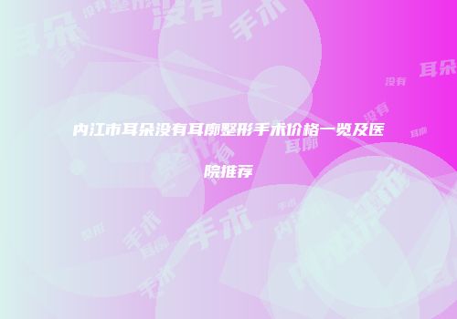 内江市耳朵没有耳廓整形手术价格一览及医院推荐