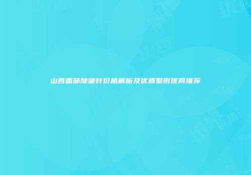 山西面部除皱针价格解析及优质整形医院推荐