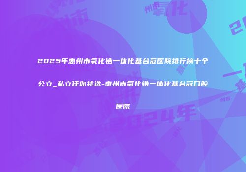2025年惠州市氧化锆一体化基台冠医院排行榜十个公立_私立任你挑选-惠州市氧化锆一体化基台冠口腔医院