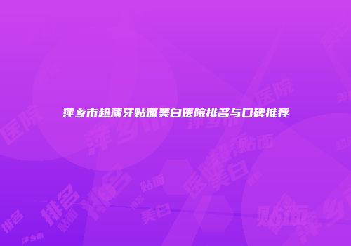 萍乡市超薄牙贴面美白医院排名与口碑推荐