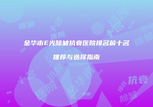 金华市E光除皱抗衰医院排名前十名推荐与选择指南