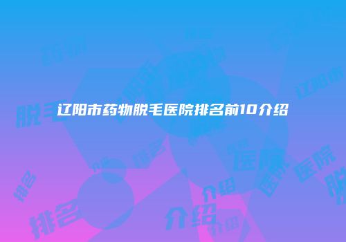 辽阳市药物脱毛医院排名前10介绍