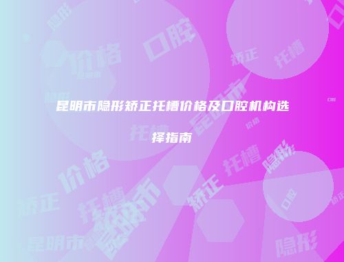 昆明市隐形矫正托槽价格及口腔机构选择指南