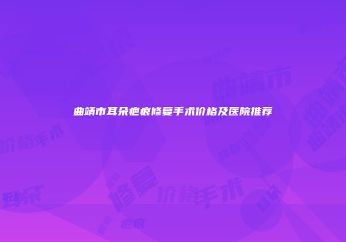 曲靖市耳朵疤痕修复手术价格及医院推荐