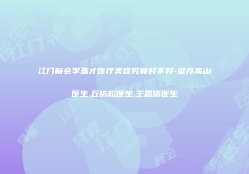 江门新会李基才医疗美容究竟好不好-推荐高山医生,丘仿松医生,王思儒医生