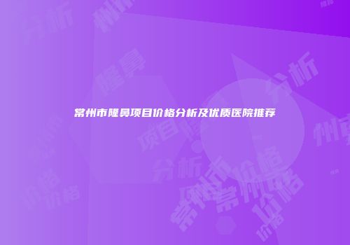 常州市隆鼻项目价格分析及优质医院推荐