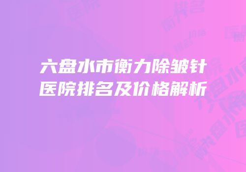 六盘水市衡力除皱针医院排名及价格解析
