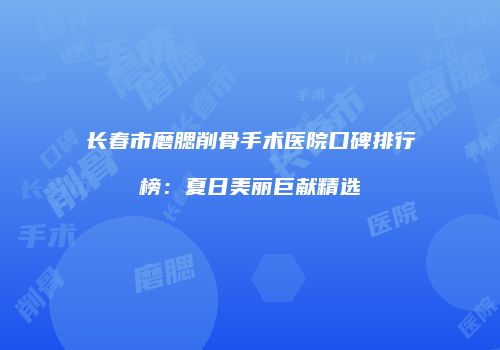 长春市磨腮削骨手术医院口碑排行榜：夏日美丽巨献精选