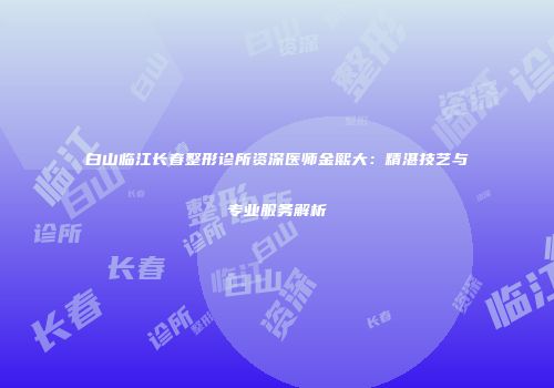白山临江长春整形诊所资深医师金熙大：精湛技艺与专业服务解析