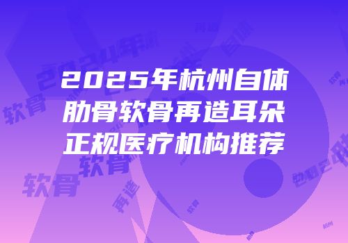 2025年杭州自体肋骨软骨再造耳朵正规医疗机构推荐