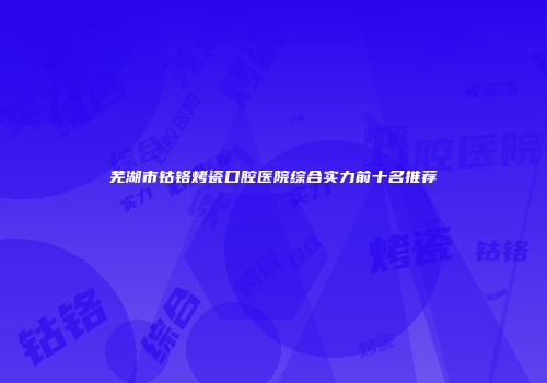 芜湖市钴铬烤瓷口腔医院综合实力前十名推荐