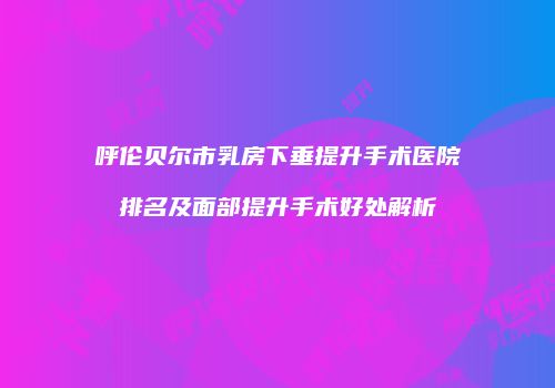 呼伦贝尔市乳房下垂提升手术医院排名及面部提升手术好处解析