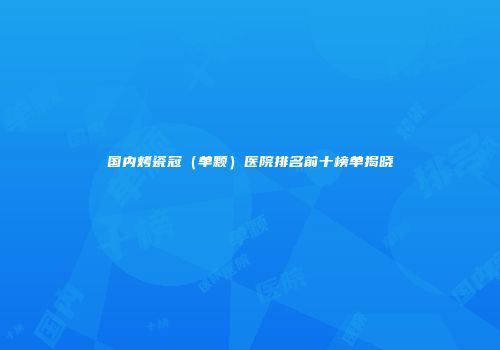 国内烤瓷冠（单颗）医院排名前十榜单揭晓