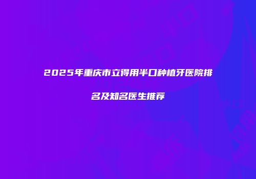 2025年重庆市立得用半口种植牙医院排名及知名医生推荐