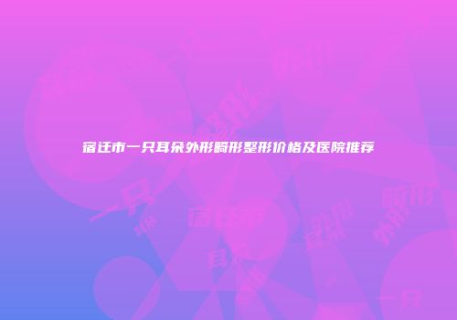 宿迁市一只耳朵外形畸形整形价格及医院推荐